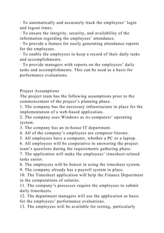 · To automatically and accurately track the employees’ login
and logout times.
· To ensure the integrity, security, and availability of the
information regarding the employees’ attendance.
· To provide a feature for easily generating attendance reports
for the employees.
· To enable the employees to keep a record of their daily tasks
and accomplishments.
· To provide managers with reports on the employees’ daily
tasks and accomplishments. This can be used as a basis for
performance evaluations.
Project Assumptions
The project team has the following assumptions prior to the
commencement of the project’s planning phase.
1. The company has the necessary infrastructure in place for the
implementation of a web-based application.
2. The company uses Windows as its computers’ operating
system.
3. The company has an in-house IT department.
4. All of the company’s employees are computer literate.
5. All employees have a computer, whether a PC or a laptop.
6. All employees will be cooperative in answering the project
team’s questions during the requirements gathering phase.
7. The application will make the employees’ timesheet-related
tasks easier.
8. The employees will be honest in using the timesheet system.
9. The company already has a payroll system in place.
10. The Timesheet application will help the Finance Department
in the computations of salaries.
11. The company’s processes require the employees to submit
daily timesheets.
12. The department managers will use the application as basis
for the employees’ performance evaluations.
13. The employees will be available for testing, particularly
 