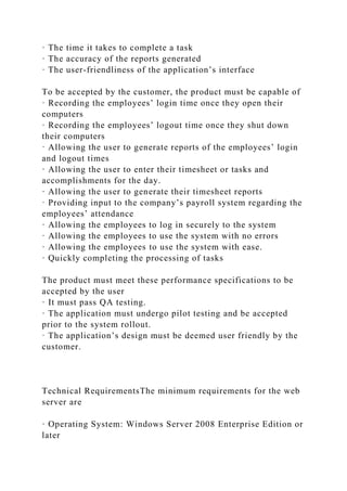 · The time it takes to complete a task
· The accuracy of the reports generated
· The user-friendliness of the application’s interface
To be accepted by the customer, the product must be capable of
· Recording the employees’ login time once they open their
computers
· Recording the employees’ logout time once they shut down
their computers
· Allowing the user to generate reports of the employees’ login
and logout times
· Allowing the user to enter their timesheet or tasks and
accomplishments for the day.
· Allowing the user to generate their timesheet reports
· Providing input to the company’s payroll system regarding the
employees’ attendance
· Allowing the employees to log in securely to the system
· Allowing the employees to use the system with no errors
· Allowing the employees to use the system with ease.
· Quickly completing the processing of tasks
The product must meet these performance specifications to be
accepted by the user
· It must pass QA testing.
· The application must undergo pilot testing and be accepted
prior to the system rollout.
· The application’s design must be deemed user friendly by the
customer.
Technical RequirementsThe minimum requirements for the web
server are
· Operating System: Windows Server 2008 Enterprise Edition or
later
 