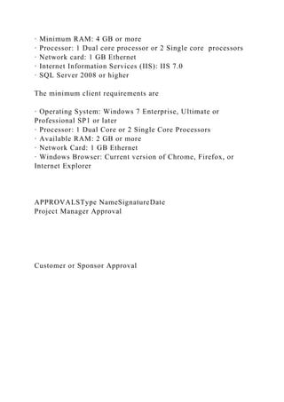· Minimum RAM: 4 GB or more
· Processor: 1 Dual core processor or 2 Single core processors
· Network card: 1 GB Ethernet
· Internet Information Services (IIS): IIS 7.0
· SQL Server 2008 or higher
The minimum client requirements are
· Operating System: Windows 7 Enterprise, Ultimate or
Professional SP1 or later
· Processor: 1 Dual Core or 2 Single Core Processors
· Available RAM: 2 GB or more
· Network Card: 1 GB Ethernet
· Windows Browser: Current version of Chrome, Firefox, or
Internet Explorer
APPROVALSType NameSignatureDate
Project Manager Approval
Customer or Sponsor Approval
 