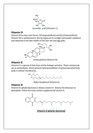 Vitamin D
Vitamin D has two main forms: D2 (ergocalciferol) and D3 (cholecalciferol).
Vitamin D3 is synthesized in skin by exposure to sunlight (ultraviolet radiation)
and obtained in the diet chiefly in fish liver oils and egg yolks.
Cholecalciferol (Vitamin D)
Vitamin E
Vitamin E is a group of that have similar biologic activities. These compounds
act as antioxidants, which prevent lipid peroxidation of polyunsaturated fatty
acids in cellular membranes.
Alpha-tocopherol (Vitamin E)
Vitamin K
Vitamin K1 (phyllo Quinone) is dietary vitamin K. Dietary fat enhances its
absorption. Infant formulas contain supplemental vitamin K.
 