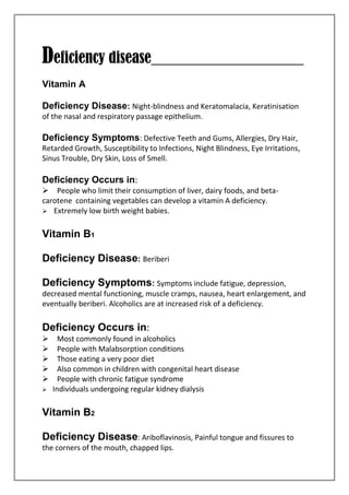 Deficiency disease____________________
Vitamin A
Deficiency Disease: Night-blindness and Keratomalacia, Keratinisation
of the nasal and respiratory passage epithelium.
Deficiency Symptoms: Defective Teeth and Gums, Allergies, Dry Hair,
Retarded Growth, Susceptibility to Infections, Night Blindness, Eye Irritations,
Sinus Trouble, Dry Skin, Loss of Smell.
Deficiency Occurs in:
People who limit their consumption of liver, dairy foods, and beta-
carotene containing vegetables can develop a vitamin A deficiency.
Extremely low birth weight babies.
Vitamin B1
Deficiency Disease: Beriberi
Deficiency Symptoms: Symptoms include fatigue, depression,
decreased mental functioning, muscle cramps, nausea, heart enlargement, and
eventually beriberi. Alcoholics are at increased risk of a deficiency.
Deficiency Occurs in:
Most commonly found in alcoholics
People with Malabsorption conditions
Those eating a very poor diet
Also common in children with congenital heart disease
People with chronic fatigue syndrome
Individuals undergoing regular kidney dialysis
Vitamin B2
Deficiency Disease: Ariboflavinosis, Painful tongue and fissures to
the corners of the mouth, chapped lips.
 