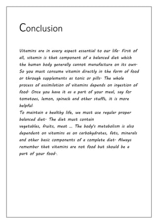 Conclusion
Vitamins are in every aspect essential to our life. First of
all, vitamin is that component of a balanced diet which
the human body generally cannot manufacture on its own.
So you must consume vitamin directly in the form of food
or through supplements as tonic or pills. The whole
process of assimilation of vitamins depends on ingestion of
food. Once you have it as a part of your meal, say for
tomatoes, lemon, spinach and other stuffs, it is more
helpful.
To maintain a healthy life, we must use regular proper
balanced diet. The diet must contain
vegetables, fruits, meat … The body's metabolism is also
dependent on vitamins as on carbohydrates, fats, minerals
and other basic components of a complete diet. Always
remember that vitamins are not food but should be a
part of your food..
 