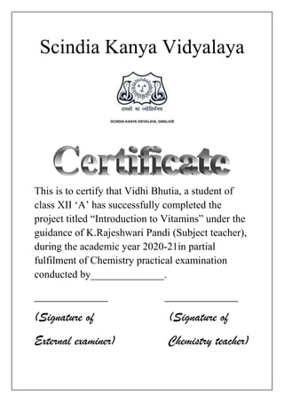 Scindia Kanya Vidyalaya
This is to certify that Vidhi Bhutia, a student of
class XII ‘A’ has successfully completed the
project titled “Introduction to Vitamins” under the
guidance of K.Rajeshwari Pandi (Subject teacher),
during the academic year 2020-21in partial
fulfilment of Chemistry practical examination
conducted by______________.
___________ ___________
(Signature of (Signature of
External examiner) Chemistry teacher)
 