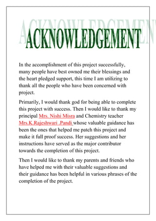 In the accomplishment of this project successfully,
many people have best owned me their blessings and
the heart pledged support, this time I am utilizing to
thank all the people who have been concerned with
project.
Primarily, I would thank god for being able to complete
this project with success. Then I would like to thank my
principal Mrs. Nishi Misra and Chemistry teacher
Mrs.K.Rajeshwari .Pandi whose valuable guidance has
been the ones that helped me patch this project and
make it full proof success. Her suggestions and her
instructions have served as the major contributor
towards the completion of this project.
Then I would like to thank my parents and friends who
have helped me with their valuable suggestions and
their guidance has been helpful in various phrases of the
completion of the project.
 