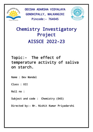 Chemistry Investigatory
Project
AISSCE 2022-23
Topic:- The effect of
temperature activity of saliva
on starch.
Name : Dev Mandal
Class : XII
Roll no :
Subject and code : Chemistry (043)
Directed by:- Mr. Nishit Kumar Priyadarshi
ODISHA ADARSHA VIDYALAYA
GONDHIPALLY, MALKANGIRI
Pincode:- 764045
 