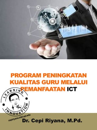 PROGRAM PENINGKATAN
KUALITAS GURU MELALUI
PEMANFAATAN ICT
Dr. Cepi Riyana, M.Pd.
 