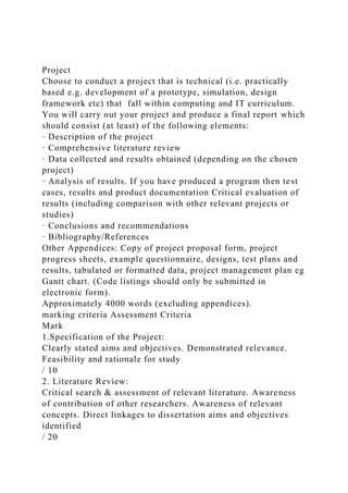 Project
Choose to conduct a project that is technical (i.e. practically
based e.g. development of a prototype, simulation, design
framework etc) that fall within computing and IT curriculum.
You will carry out your project and produce a final report which
should consist (at least) of the following elements:
· Description of the project
· Comprehensive literature review
· Data collected and results obtained (depending on the chosen
project)
· Analysis of results. If you have produced a program then test
cases, results and product documentation Critical evaluation of
results (including comparison with other relevant projects or
studies)
· Conclusions and recommendations
· Bibliography/References
Other Appendices: Copy of project proposal form, project
progress sheets, example questionnaire, designs, test plans and
results, tabulated or formatted data, project management plan eg
Gantt chart. (Code listings should only be submitted in
electronic form).
Approximately 4000 words (excluding appendices).
marking criteria Assessment Criteria
Mark
1.Specification of the Project:
Clearly stated aims and objectives. Demonstrated relevance.
Feasibility and rationale for study
/ 10
2. Literature Review:
Critical search & assessment of relevant literature. Awareness
of contribution of other researchers. Awareness of relevant
concepts. Direct linkages to dissertation aims and objectives
identified
/ 20
 