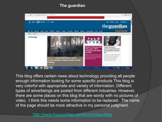 This blog offers certain news about technology providing all people
enough information looking for some specific products This blog is
very colorful with appropriate and variety of information. Different
types of advertisings are posted from different industries. However,
there are some places on this blog that are wordy with no pictures of
video. I think this needs some information to be replaced. The name
of the page should be more attractive in my personal judgment.
The guardian
http://www.theguardian.com/technology/blog
 