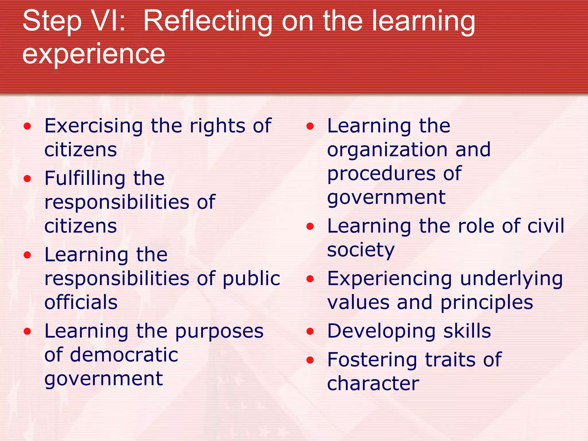 Step VI:  Reflecting on the learning experience Exercising the rights of citizens Fulfilling the responsibilities of citizens Learning the responsibilities of public officials Learning the purposes of democratic government Learning the organization and procedures of government Learning the role of civil society Experiencing underlying values and principles Developing skills Fostering traits of character 