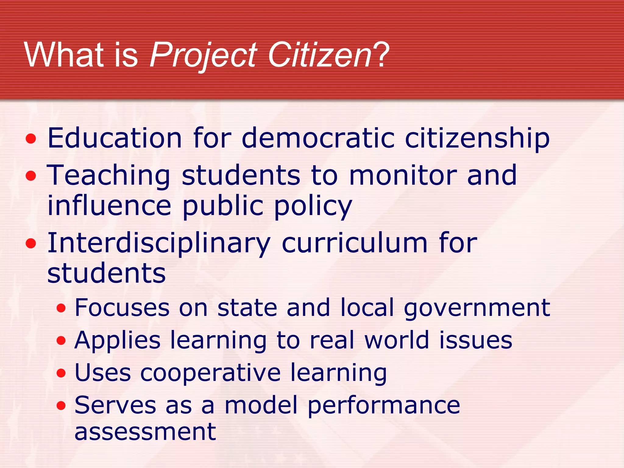 What is  Project Citizen ? Education for democratic citizenship Teaching students to monitor and influence public policy Interdisciplinary curriculum for  students Focuses on state and local government Applies learning to real world issues Uses cooperative learning Serves as a model performance assessment 