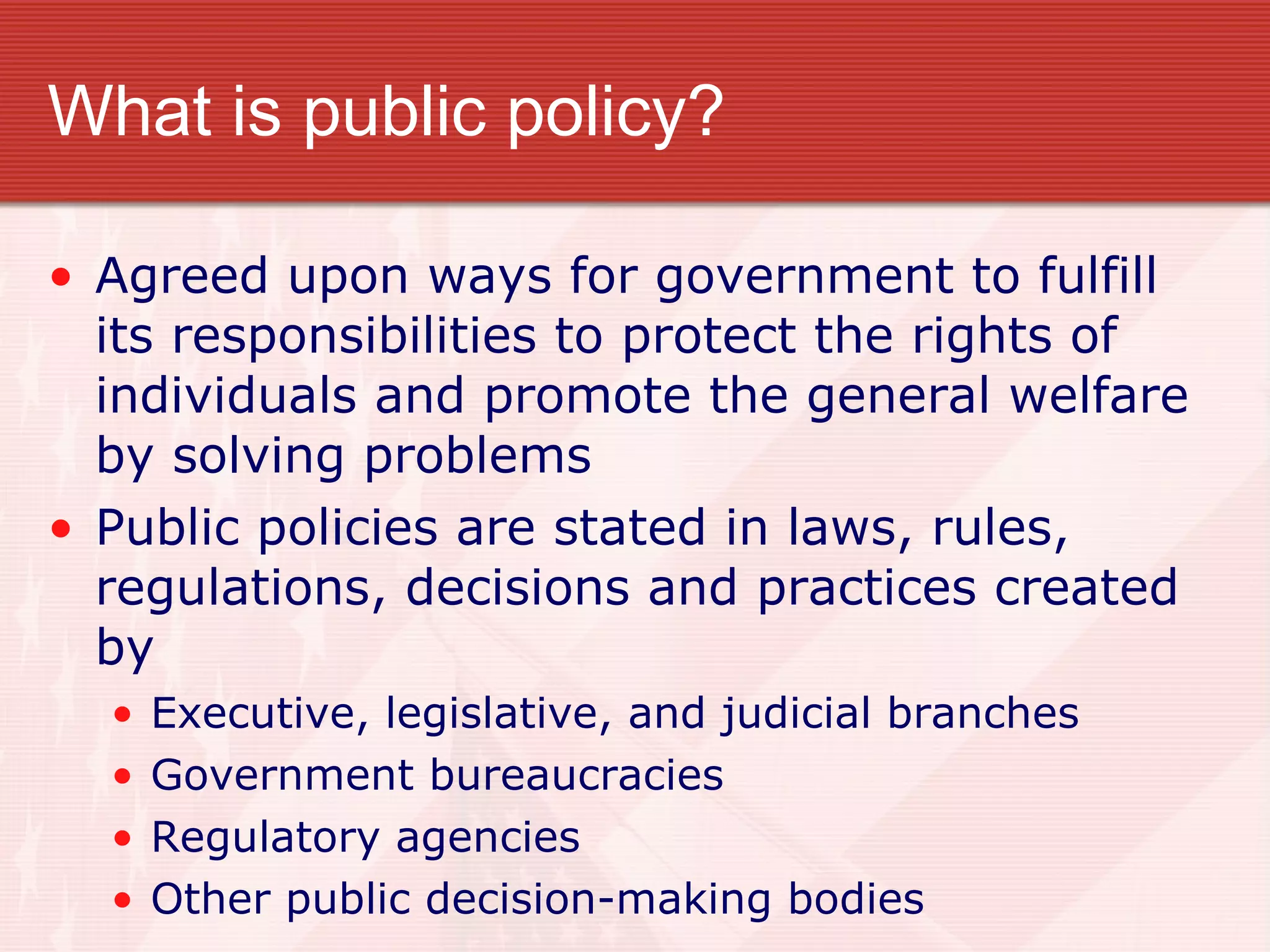What is public policy? Agreed upon ways for government to fulfill its responsibilities to protect the rights of individuals and promote the general welfare by solving problems Public policies are stated in laws, rules, regulations, decisions and practices created by Executive, legislative, and judicial branches Government bureaucracies Regulatory agencies Other public decision-making bodies 