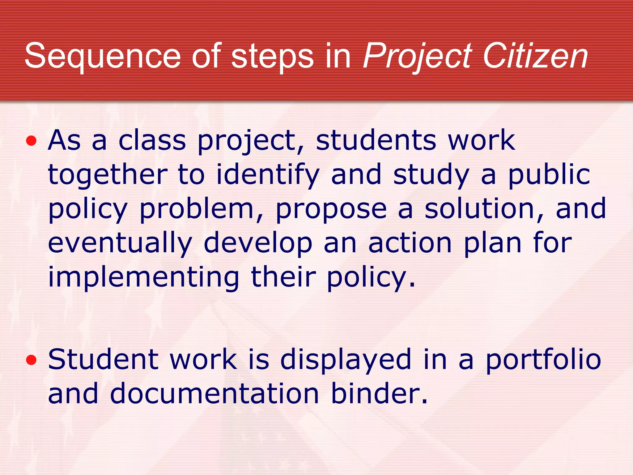 Sequence of steps in  Project Citizen As a class project, students work together to identify and study a public policy problem, propose a solution, and eventually develop an action plan for implementing their policy. Student work is displayed in a portfolio and documentation binder. 