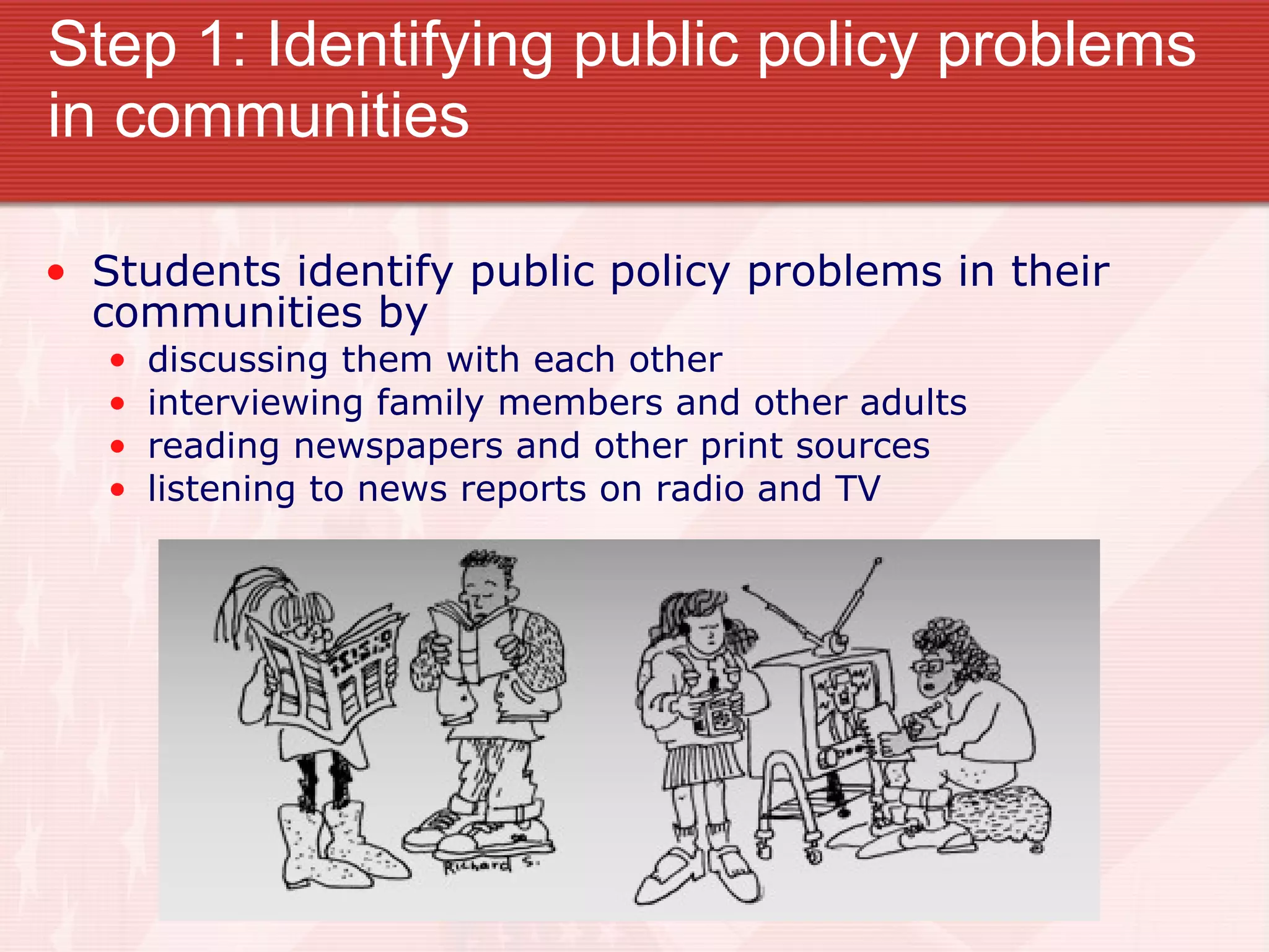 Step 1: Identifying public policy problems in communities Students identify public policy problems in their communities by discussing them with each other interviewing family members and other adults reading newspapers and other print sources listening to news reports on radio and TV 