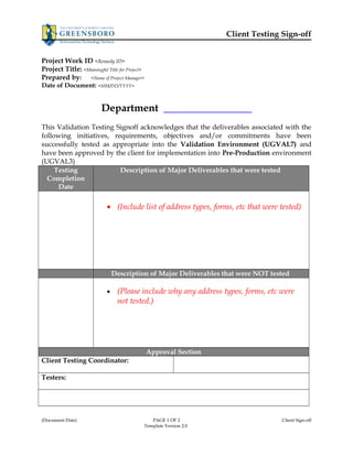 Client Testing Sign-off 
Project Work ID <Remedy ID> 
Project Title: <Meaningful Title for Project> 
Prepared by: <Name of Project Manager> 
Date of Document: <MM/DD/YYYY> 
Department _________________ 
This Validation Testing Signoff acknowledges that the deliverables associated with the 
following initiatives, requirements, objectives and/or commitments have been 
successfully tested as appropriate into the Validation Environment (UGVAL7) and 
have been approved by the client for implementation into Pre-Production environment 
(UGVAL3) 
Testing 
Completion 
Date 
Description of Major Deliverables that were tested 
· (Include list of address types, forms, etc that were tested) 
Description of Major Deliverables that were NOT tested 
· (Please include why any address types, forms, etc were 
not tested.) 
Approval Section 
Client Testing Coordinator: 
Testers: 
(Document Date) PAGE 1 OF 2 Client Sign-off 
Template Version 2.0 
 