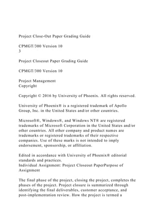Project Close-Out Paper Grading Guide
CPMGT/300 Version 10
3
Project Closeout Paper Grading Guide
CPMGT/300 Version 10
Project Management
Copyright
Copyright © 2016 by University of Phoenix. All rights reserved.
University of Phoenix® is a registered trademark of Apollo
Group, Inc. in the United States and/or other countries.
Microsoft®, Windows®, and Windows NT® are registered
trademarks of Microsoft Corporation in the United States and/or
other countries. All other company and product names are
trademarks or registered trademarks of their respective
companies. Use of these marks is not intended to imply
endorsement, sponsorship, or affiliation.
Edited in accordance with University of Phoenix® editorial
standards and practices.
Individual Assignment: Project Closeout PaperPurpose of
Assignment
The final phase of the project, closing the project, completes the
phases of the project. Project closure is summarized through
identifying the final deliverables, customer acceptance, and
post-implementation review. How the project is termed a
 