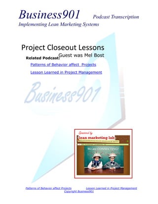 Business901 Podcast Transcription
Implementing Lean Marketing Systems
Patterns of Behavior affect Projects Lesson Learned in Project Management
Copyright Business901
Project Closeout Lessons
Guest was Mel Bost
Sponsored by
Related Podcast:
Patterns of Behavior affect Projects
Lesson Learned in Project Management
 