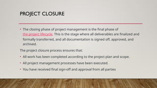 PROJECT CLOSURE
• The closing phase of project management is the final phase of
the project lifecycle. This is the stage where all deliverables are finalized and
formally transferred, and all documentation is signed off, approved, and
archived.
The project closure process ensures that:
• All work has been completed according to the project plan and scope.
• All project management processes have been executed.
• You have received final sign-off and approval from all parties
 
