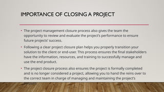 IMPORTANCE OF CLOSING A PROJECT
• The project management closure process also gives the team the
opportunity to review and evaluate the project’s performance to ensure
future projects’ success.
• Following a clear project closure plan helps you properly transition your
solution to the client or end-user. This process ensures the final stakeholders
have the information, resources, and training to successfully manage and
use the end product.
• The project closure process also ensures the project is formally completed
and is no longer considered a project, allowing you to hand the reins over to
the correct team in charge of managing and maintaining the project’s
outputs.
 