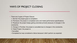 WAYS OF PROJECT CLOSING
• There are 5 types of Project Closure
1. Normal: the project goes to completion.
2. Premature: the project is completed early and meets performance specifications.
3. Perpetual: the project keeps getting extended primarily because of changes in the
constraints.
4. Change in Priorities: the project is cancelled due to changes in the constraints.
5. Failed Project: the project is:
• Cancelled.
• Completed but was considered a failure because it didn’t perform as expected.
 