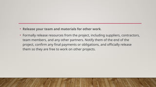 • Release your team and materials for other work.
• Formally release resources from the project, including suppliers, contractors,
team members, and any other partners. Notify them of the end of the
project, confirm any final payments or obligations, and officially release
them so they are free to work on other projects.
 