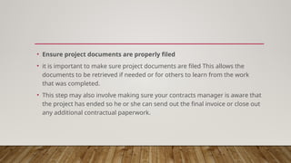 • Ensure project documents are properly filed
• it is important to make sure project documents are filed This allows the
documents to be retrieved if needed or for others to learn from the work
that was completed.
• This step may also involve making sure your contracts manager is aware that
the project has ended so he or she can send out the final invoice or close out
any additional contractual paperwork.
 