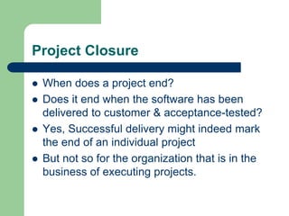 Project Closure
 When does a project end?
 Does it end when the software has been
delivered to customer & acceptance-tested?
 Yes, Successful delivery might indeed mark
the end of an individual project
 But not so for the organization that is in the
business of executing projects.
 