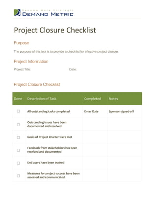Project Closure Checklist
Purpose

The purpose of this tool is to provide a checklist for effective project closure.


Project Information
Project Title:                            Date:



Project Closure Checklist


Done       Description of Task                        Completed          Notes


           All outstanding tasks completed            Enter Date         Sponsor signed-off


           Outstanding issues have been
           documented and resolved


           Goals of Project Charter were met


           Feedback from stakeholders has been
           received and documented


           End users have been trained


           Measures for project success have been
           assessed and communicated
 