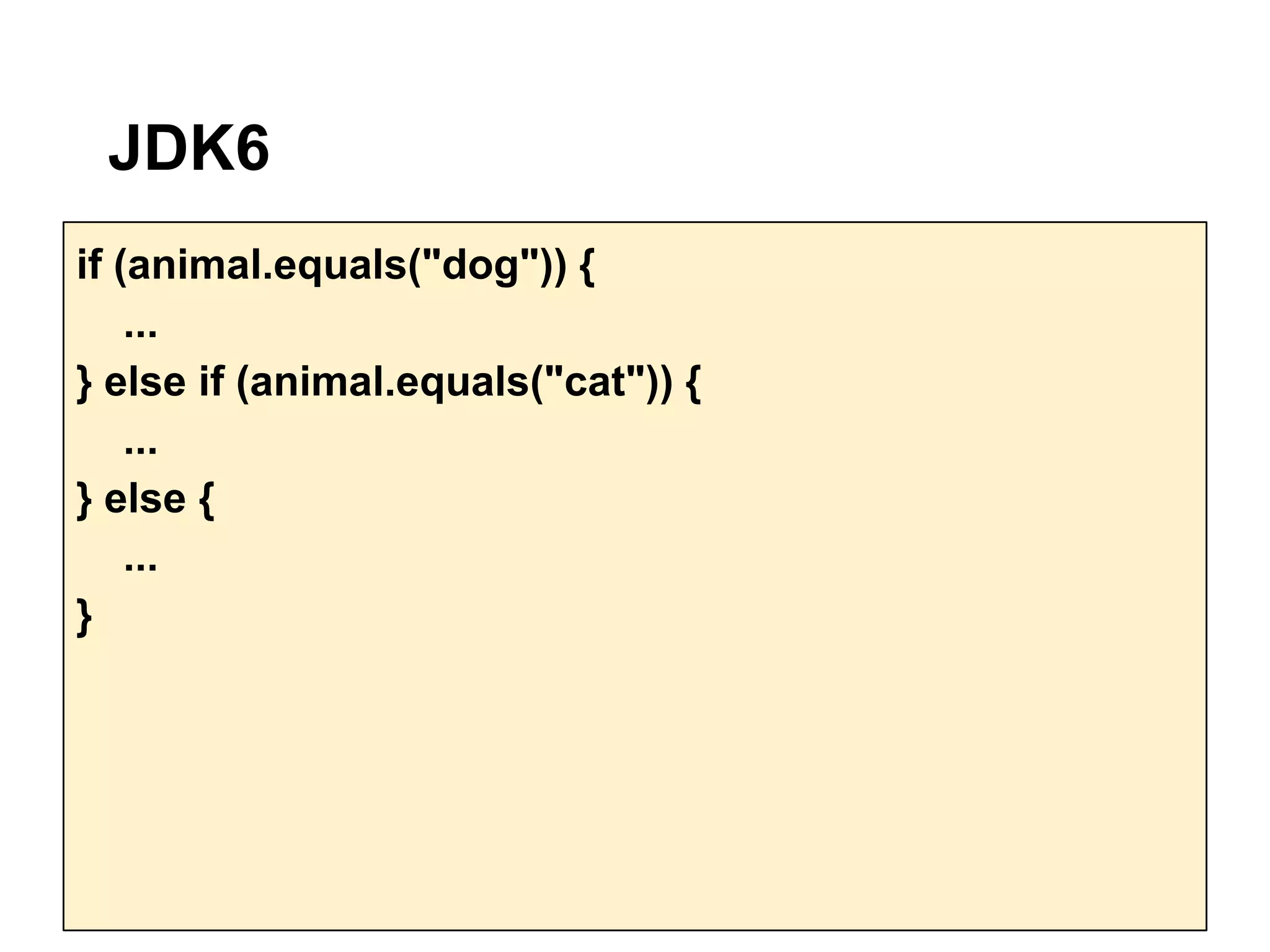 JDK6
if (animal.equals("dog")) {
    ...
} else if (animal.equals("cat")) {
    ...
} else {
    ...
}
 