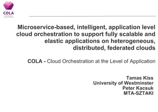 Microservice-based, intelligent, application level
cloud orchestration to support fully scalable and
elastic applications on heterogeneous,
distributed, federated clouds
COLA - Cloud Orchestration at the Level of Application
Tamas Kiss
University of Westminster
Peter Kacsuk
MTA-SZTAKI
 