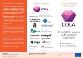Project COLA – Cloud Orchestration at the Level of
Application receives funding from the European Union’s
Horizon 2020 research and innovation programme (Grant
No. 731574).
SECURE & SCALABLE
MULTI-CLOUD
Cloud Orchestration
at the Level of
Application
➤ www.project-COLA.eu
➤ twitter.com/projectCOLA
➤ facebook.com/projectCOLA
PROJECT PARTNERSMICADO SERVICE BENEFITS
The results of project COLA enable gene-
ric application developers to implement
applications that automatically optimise
cloud resource utilisation based on appli-
cation developer/operator deﬁned quali-
ty of service parameters (QoS).
Application developers will be able to ex-
tend their application code with MiCADO ser-
vice calls (the generic set of services developed
by project) in order to utilise the scalability
and optimisation services at both deployment
and also at run-time.
Application operators will be able to deﬁne
desired quality of service parameters, e.g. ma-
ximum response/ completion time, maximum
cost, security policy requirements etc. MiCA-
DO services will assure that the application is
deployed in an optimal way based on the de-
ﬁned parameters.
Moreover, MiCADO services will monitor the
application at run-time and will automatically
scale it up or down in order to optimise ap-
plication execution based on the user-deﬁned
multidimensional set of QoS parameters.
Users/application operators can also modify
the parameters during run-time to trigger
rescaling of resources, if necessary.
cloudSME UG
Bismarckstr. 142
47057 Duisburg
Germany
Published by:
For more information please visit
http://www.project-cola.eu
Email: cola@cloudsme.eu
Tel. +49 (0) 203 3639 9955
Project Director: Dr. Tamas Kiss (UoW)
t.kiss@westminster.ac.uk
Project Manager: Dr. Gábor Terstyánszky (UoW)
Resources:
http://occopus.lpds.sztaki.hu
http://www.project-cola.eu
 