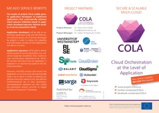 COLA–CloudOrchestrationattheLevelofApplication
receives funding from the European Union’s Horizon 2020
research and innovation programme (Grant No. 731574).
SECURE & SCALABLE
MULTI-CLOUD
Cloud Orchestration
at the Level of
Application
➤ www.project-COLA.eu
➤ twitter.com/projectCOLA
➤ facebook.com/projectCOLA
PROJECT PARTNERSMICADO SERVICE BENEFITS
The results of project COLA enable gene-
ric application developers to implement
applications that automatically optimise
cloud resource utilisation based on appli-
cation developer/operator deﬁned quali-
ty of service parameters (QoS).
Application developers will be able to ex-
tend their application code with MiCADO ser-
vice calls (the generic set of services developed
by project) in order to utilise the scalability
and optimisation services at both deployment
and also at run-time.
Application operators will be able to deﬁne
desired quality of service parameters, e.g. ma-
ximum response/ completion time, maximum
cost, security policy requirements etc. MiCA-
DO services will assure that the application is
deployed in an optimal way based on the de-
ﬁned parameters.
Moreover, MiCADO services will monitor the
application at run-time and will automatically
scale it up or down in order to optimise ap-
plication execution based on the user-deﬁned
multidimensional set of QoS parameters.
Users/application operators can also modify
the parameters during run-time to trigger
rescaling of resources, if necessary.
cloudSME UG
Bismarckstr. 142
47057 Duisburg
Germany
Published by:
http://www.project-cola.eu
Email: cola@cloudsme.eu
Tel. +49 (0) 203 3639 9955
Project Director: Dr. Tamas Kiss (UoW)
t.kiss@westminster.ac.uk
Project Manager: Dr. Gábor Terstyánszky (UoW)
Version11-2017
Application
www.project-COLA.eu
New version available:
MiCADO V3 released
 