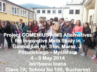 Project COMENIUS AIMS AlternativesProject COMENIUS AIMS Alternatives
for Innovative Math Study infor Innovative Math Study in
GimnazjumGimnazjum Nr. 3Nr. 3 ImIm.. MarszMarsz. J.. J.
PiPiłłsudskiegosudskiego –– MyMyśślenicelenice
44 –– 9 May 20149 May 2014
IstriteanuIstriteanu IoanaIoana
Class 7A, School No 195, BucharestClass 7A, School No 195, Bucharest
 