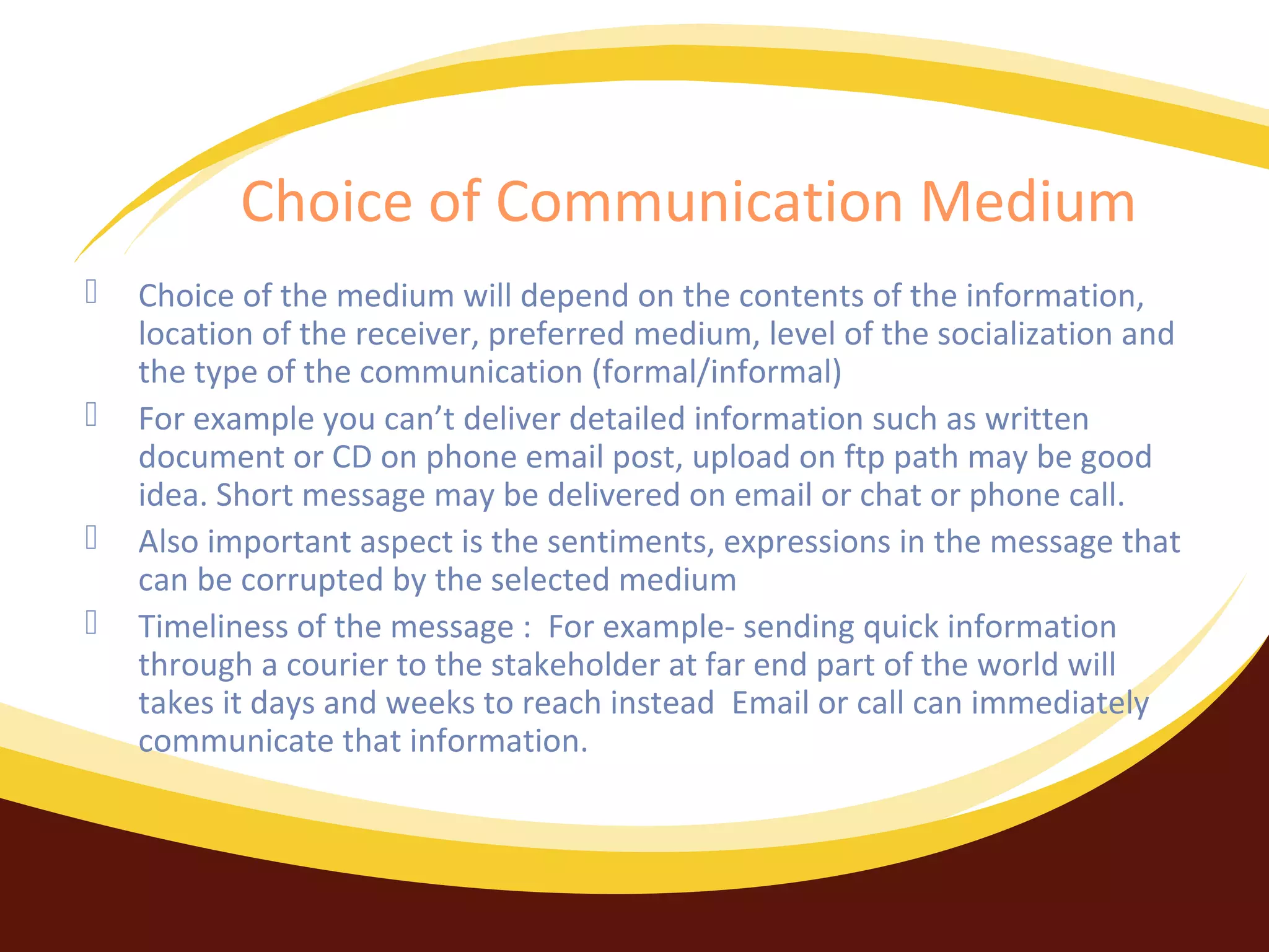 Choice of Communication Medium





Choice of the medium will depend on the contents of the information,
location of the receiver, preferred medium, level of the socialization and
the type of the communication (formal/informal)
For example you can’t deliver detailed information such as written
document or CD on phone email post, upload on ftp path may be good
idea. Short message may be delivered on email or chat or phone call.
Also important aspect is the sentiments, expressions in the message that
can be corrupted by the selected medium
Timeliness of the message : For example- sending quick information
through a courier to the stakeholder at far end part of the world will
takes it days and weeks to reach instead Email or call can immediately
communicate that information.

 