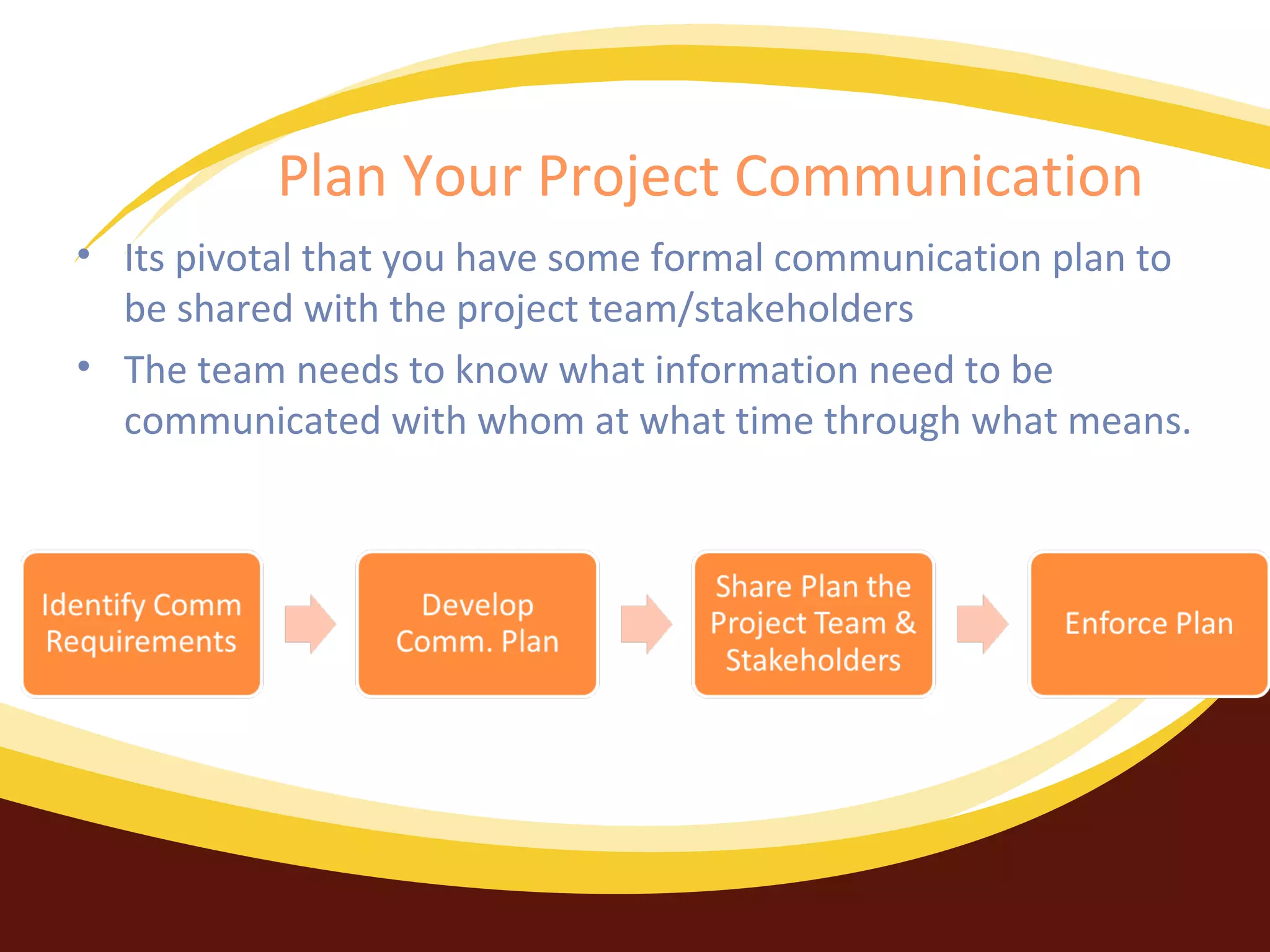 Plan Your Project Communication
• Its pivotal that you have some formal communication plan to
be shared with the project team/stakeholders
• The team needs to know what information need to be
communicated with whom at what time through what means.

 