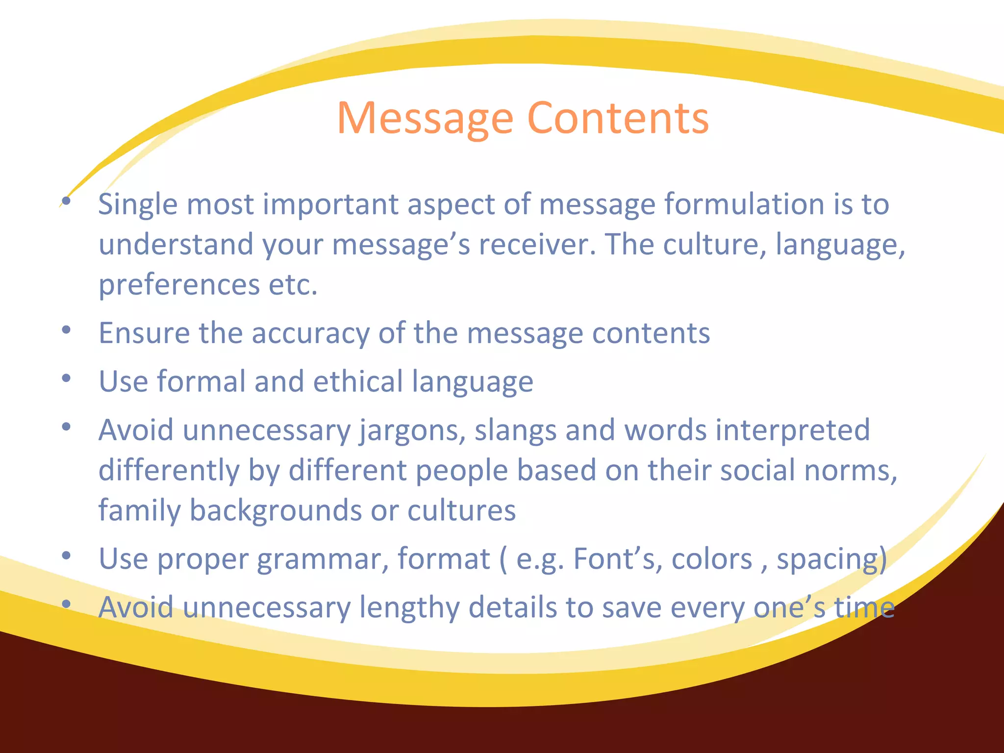 Message Contents
• Single most important aspect of message formulation is to
understand your message’s receiver. The culture, language,
preferences etc.
• Ensure the accuracy of the message contents
• Use formal and ethical language
• Avoid unnecessary jargons, slangs and words interpreted
differently by different people based on their social norms,
family backgrounds or cultures
• Use proper grammar, format ( e.g. Font’s, colors , spacing)
• Avoid unnecessary lengthy details to save every one’s time

 