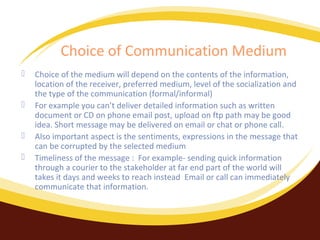 Choice of Communication Medium





Choice of the medium will depend on the contents of the information,
location of the receiver, preferred medium, level of the socialization and
the type of the communication (formal/informal)
For example you can’t deliver detailed information such as written
document or CD on phone email post, upload on ftp path may be good
idea. Short message may be delivered on email or chat or phone call.
Also important aspect is the sentiments, expressions in the message that
can be corrupted by the selected medium
Timeliness of the message : For example- sending quick information
through a courier to the stakeholder at far end part of the world will
takes it days and weeks to reach instead Email or call can immediately
communicate that information.

 