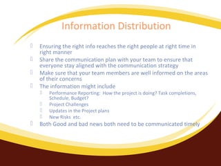 Information Distribution





Ensuring the right info reaches the right people at right time in
right manner
Share the communication plan with your team to ensure that
everyone stay aligned with the communication strategy
Make sure that your team members are well informed on the areas
of their concerns
The information might include







Performance Reporting: How the project is doing? Task completions,
Schedule, Budget?
Project Challenges
Updates in the Project plans
New Risks etc.

Both Good and bad news both need to be communicated timely

 