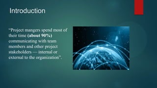 Introduction
“Project mangers spend most of
their time (about 90%)
communicating with team
members and other project
stakeholders — internal or
external to the organization”.
 