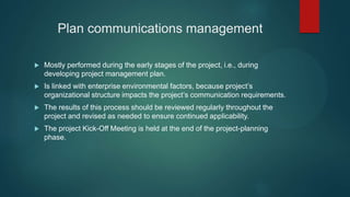 Plan communications management
 Mostly performed during the early stages of the project, i.e., during
developing project management plan.
 Is linked with enterprise environmental factors, because project’s
organizational structure impacts the project’s communication requirements.
 The results of this process should be reviewed regularly throughout the
project and revised as needed to ensure continued applicability.
 The project Kick-Off Meeting is held at the end of the project-planning
phase.
 