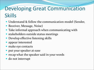 Developing Great Communication
Skills
 Understand & follow the communication model (Sender,
 Receiver, Message, Noise)
 Take informal approach when communicating with
 stakeholders outside status meetings
 Develop effective listening skills
 appear interested
 make eye contacts
 put your speaker at ease
 recap what the speaker said in your words
 do not interrupt
 