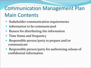 Communication Management Plan
Main Contents
 Stakeholder communication requirements
 Information to be communicated
 Reason for distributing the information
 Time frame and frequency
 Responsible person/party to prepare and/or
communicate
 Responsible person/party for authorizing release of
confidential information
 