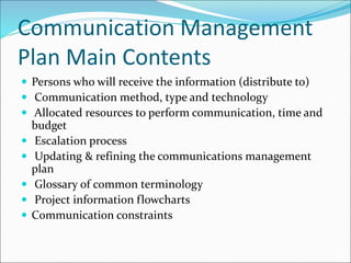 Communication Management
Plan Main Contents
 Persons who will receive the information (distribute to)
 Communication method, type and technology
 Allocated resources to perform communication, time and
budget
 Escalation process
 Updating & refining the communications management
plan
 Glossary of common terminology
 Project information flowcharts
 Communication constraints
 