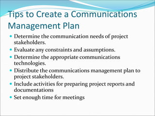 Tips to Create a Communications
Management Plan
 Determine the communication needs of project
stakeholders.
 Evaluate any constraints and assumptions.
 Determine the appropriate communications
technologies.
 Distribute the communications management plan to
project stakeholders.
 Include activities for preparing project reports and
documentations
 Set enough time for meetings
 
