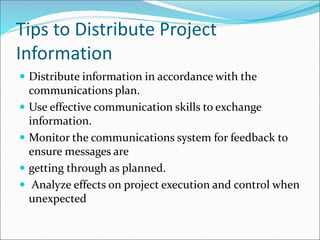 Tips to Distribute Project
Information
 Distribute information in accordance with the
communications plan.
 Use effective communication skills to exchange
information.
 Monitor the communications system for feedback to
ensure messages are
 getting through as planned.
 Analyze effects on project execution and control when
unexpected
 