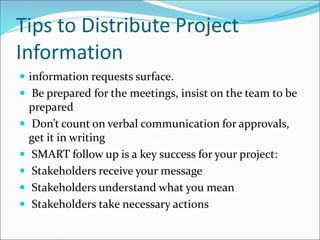 Tips to Distribute Project
Information
 information requests surface.
 Be prepared for the meetings, insist on the team to be
prepared
 Don’t count on verbal communication for approvals,
get it in writing
 SMART follow up is a key success for your project:
 Stakeholders receive your message
 Stakeholders understand what you mean
 Stakeholders take necessary actions
 