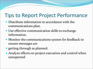Tips to Report Project Performance
 Distribute information in accordance with the
communications plan.
 Use effective communication skills to exchange
information.
 Monitor the communications system for feedback to
ensure messages are
 getting through as planned.
 Analyze effects on project execution and control when
unexpected
 