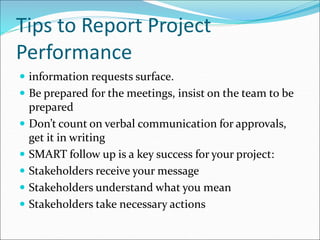 Tips to Report Project
Performance
 information requests surface.
 Be prepared for the meetings, insist on the team to be
prepared
 Don’t count on verbal communication for approvals,
get it in writing
 SMART follow up is a key success for your project:
 Stakeholders receive your message
 Stakeholders understand what you mean
 Stakeholders take necessary actions
 