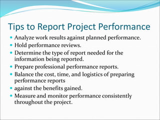 Tips to Report Project Performance
 Analyze work results against planned performance.
 Hold performance reviews.
 Determine the type of report needed for the
information being reported.
 Prepare professional performance reports.
 Balance the cost, time, and logistics of preparing
performance reports
 against the benefits gained.
 Measure and monitor performance consistently
throughout the project.
 