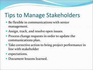 Tips to Manage Stakeholders
 Be flexible in communications with senior
management.
 Assign, track, and resolve open issues.
 Process change requests in order to update the
communications plan.
 Take corrective action to bring project performance in
line with stakeholder
 expectations.
 Document lessons learned.
 