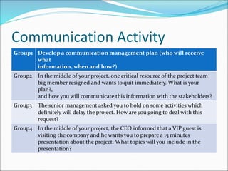 Communication Activity
Group1 Develop a communication management plan (who will receive
what
information, when and how?)
Group2 In the middle of your project, one critical resource of the project team
big member resigned and wants to quit immediately. What is your
plan?,
and how you will communicate this information with the stakeholders?
Group3 The senior management asked you to hold on some activities which
definitely will delay the project. How are you going to deal with this
request?
Group4 In the middle of your project, the CEO informed that a VIP guest is
visiting the company and he wants you to prepare a 15 minutes
presentation about the project. What topics will you include in the
presentation?
 